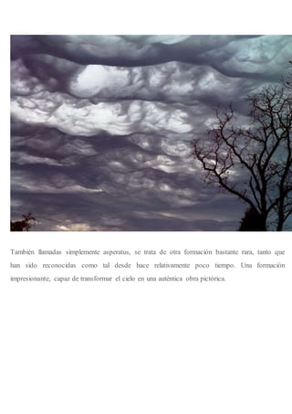 También llamadas simplemente asperatus, se trata de otra formación bastante rara, tanto que
han sido reconocidas como tal desde hace relativamente poco tiempo. Una formación
impresionante, capaz de transformar el cielo en una auténtica obra pictórica.
 