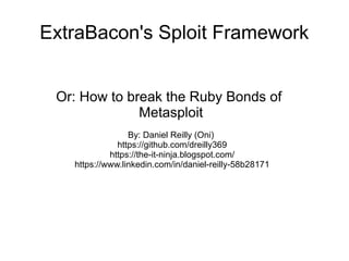 ExtraBacon's Sploit Framework
Or: How to break the Ruby Bonds of
Metasploit
By: Daniel Reilly (Oni)
https://github.com/dreilly369
https://the-it-ninja.blogspot.com/
https://www.linkedin.com/in/daniel-reilly-58b28171
 