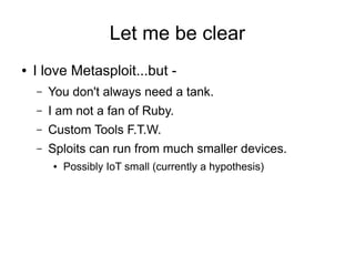 Let me be clear
● I love Metasploit...but -
– You don't always need a tank.
– I am not a fan of Ruby.
– Custom Tools F.T.W...