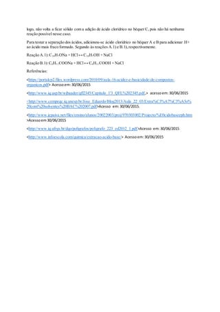 logo, não volta a ficar sólido com a adição de ácido clorídrico no béquer C, pois não há nenhuma
reação possível nesse caso.
Para testar a separação dos ácidos, adicionou-se ácido clorídrico no béquer A e B para adicionar H+
ao ácido mais fraco formado. Segundo às reações A.1) e B.1),respectivamente.
Reação A.1):C10H7ONa + HCl↔ C10H7OH + NaCl
Reação B.1):C6H11COONa + HCl↔ C6H11COOH + NaCl
Referências:
<https://portalcp2.files.wordpress.com/2010/09/aula-16-acidez-e-basicidade-de-compostos-
organicos.pdf> Acessoem:30/06/2015
<http://www.iq.usp.br/wjbaader/qfl2345/Capitulo_1'3_QFL%202345.pdf,> acessoem:30/06/2015
<http://www.cempeqc.iq.unesp.br/Jose_Eduardo/Blog2013/Aula_22_03/Extra%C3%A7%C3%A3o%
20com%20solventes%20BAC%202007.pdf>Acesso em:30/06/2015.
<http://www.jcpaiva.net/files/ensino/alunos/20022003/proj/970303002/Projecto/%E0cidobaseeph.htm
>Acessoem30/06/2015
<http://www.iq.ufrgs.br/dqo/poligrafos/poligrafo_223_ed2012_1.pdf>Acesso em:30/06/2015
<http://www.infoescola.com/quimica/extracao-acido-base/> Acessoem:30/06/2015
 