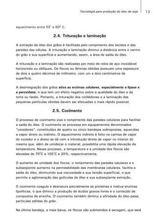 13
0
aquecimento entre 55 e 60º C.
2.4. Trituração e laminação
A extração de óleo dos grãos é facilitada pelo rompimento dos tecidos e das
paredes das células. A trituração e laminação diminui a distância entre o centro
do grão e sua superfície e aumentando, assim, a área de saída do óleo.
A trituração e a laminação são realizadas por meio de rolos de aço inoxidável
horizontais ou oblíquos. Os flocos ou lâminas obtidas possuem uma espessura
de dois a quatro décimos de milímetro, com um a dois centímetros de
superfície.
A desintegração dos grãos ativa as enzimas celulares, especialmente a lipase e
a peroxidase, o que tem um efeito negativo sobre a qualidade do óleo e da
torta ou farelo. Portanto, a trituração dos cotilédones e a laminação das
pequenas partículas obtidas devem ser efetuadas o mais rápido possível.
2.5. Cozimento
O processo de cozimento visa o rompimento das paredes celulares para facilitar
a saída do óleo. O cozimento se processa em equipamentos denominados
“cozedores”, constituídos de quatro ou cinco bandejas sobrepostas, aquecidas
a vapor direto ou indireto. O aquecimento indireto é feito na camisa de vapor
do cozedor e o direto se dá com a introdução direta de vapor no interior do
mesmo que, além de umidecer o material, possibilita uma rápida elevação da
temperatura. Nesse processo, a temperatura e a umidade dos flocos são
0 0
elevadas de 70 C a 105 C e 20%, respectivamente.
O aumento da umidade dos flocos, o rompimento das paredes celulares e o
subseqüente aumento na permeabilidade das membranas celulares, facilita a
saída do óleo, diminuindo sua viscosidade e sua tensão superficial, o que
permite a aglomeração das gotículas de óleo e sua subseqüente extração.
O cozimento coagula e desnatura parcialmente as proteínas e inativa enzimas
lipolíticas, o que diminui a produção de ácidos graxos livres e o conteúdo de
compostos de enxofre. O cozimento também diminui a afinidade do óleo pelas
partículas sólidas do grão.
Na última bandeja, a mais baixa, os flocos são submetidos à secagem, que será
Tecnologia para produção do óleo de soja
 