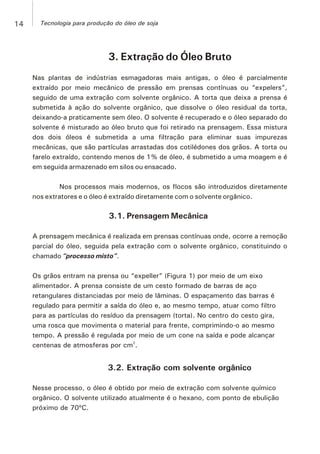 3. Extração do Óleo Bruto
Nas plantas de indústrias esmagadoras mais antigas, o óleo é parcialmente
extraído por meio mecânico de pressão em prensas contínuas ou “expelers”,
seguido de uma extração com solvente orgânico. A torta que deixa a prensa é
submetida à ação do solvente orgânico, que dissolve o óleo residual da torta,
deixando-a praticamente sem óleo. O solvente é recuperado e o óleo separado do
solvente é misturado ao óleo bruto que foi retirado na prensagem. Essa mistura
dos dois óleos é submetida a uma filtração para eliminar suas impurezas
mecânicas, que são partículas arrastadas dos cotilédones dos grãos. A torta ou
farelo extraído, contendo menos de 1% de óleo, é submetido a uma moagem e é
em seguida armazenado em silos ou ensacado.
Nos processos mais modernos, os flocos são introduzidos diretamente
nos extratores e o óleo é extraído diretamente com o solvente orgânico.
3.1. Prensagem Mecânica
A prensagem mecânica é realizada em prensas contínuas onde, ocorre a remoção
parcial do óleo, seguida pela extração com o solvente orgânico, constituindo o
chamado “processo misto”.
Os grãos entram na prensa ou “expeller” (Figura 1) por meio de um eixo
alimentador. A prensa consiste de um cesto formado de barras de aço
retangulares distanciadas por meio de lâminas. O espaçamento das barras é
regulado para permitir a saída do óleo e, ao mesmo tempo, atuar como filtro
para as partículas do resíduo da prensagem (torta). No centro do cesto gira,
uma rosca que movimenta o material para frente, comprimindo-o ao mesmo
tempo. A pressão é regulada por meio de um cone na saída e pode alcançar
2
centenas de atmosferas por cm .
3.2. Extração com solvente orgânico
Nesse processo, o óleo é obtido por meio de extração com solvente químico
orgânico. O solvente utilizado atualmente é o hexano, com ponto de ebulição
próximo de 70ºC.
14 Tecnologia para produção do óleo de soja
 