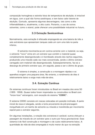 composição homogênea e estreita faixa de temperatura de ebulição; é imiscível
em água, com a qual não forma azeótropos; e tem baixo calor latente de
ebulição. Contudo, apresenta algumas desvantagens, tais como a alta
inflamabilidade e, atualmente, o alto custo. Portanto, o uso de outros
solventes, como o etanol, pode oferecer uma possibilidade industrial no futuro.
3.3 Extração Semicontínua
Normalmente, esta extração é efetuada empregando-se uma bateria de três a
seis extratores que apresentam tanques cada um com uma tela na parte
inferior.
O solvente movimenta-se em contra-corrente com o material, ou seja,
o solvente “novo” entra em um extrator que contém o material quase
completamente desengordurado e é bombeado através dos tachos seguintes,
produzindo uma miscela cada vez mais concentrada, sendo o último extrator
carregado com material não desengordurado. Subseqüentemente, faz-se a
descarga do primeiro extrator que, em seguida, passa a ser o último do grupo.
O sistema é simples, a construção e a montagem rápidas e os
aparelhos exigem uma pequena área. No entanto, o rendimento de óleo é
relativamente baixo e exige mais mão-de-obra.
3.4. Extração Contínua
Os sistemas contínuos foram introduzidos no Brasil em meados dos anos 50
(1955 1958). Quase todos foram importados ou construídos no Brasil com
“know-how” estrangeiro, com exceção do sistema “CODIC”.
O sistema CODIC consiste em roscas colocadas em posição inclinada. A parte
inicial da rosca é alargada, sendo a torta proveniente da pré-prensagem
mergulhada em um banho de solvente ou miscela e transferida por movimento
espiral para o extrator seguinte.
Em algumas instalações, a rotação dos extratores é variável; outros efetuam a
passagem da miscela de um extrator para o outro por força gravitacional. Esse
sistema é de fácil construção e montagem e de custo relativamente baixo. A
quantidade de mão-de-obra empregada é muito menor do que na extração
16 Tecnologia para produção do óleo de soja
 