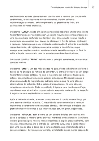 semi-contínua. A torta permanece em contato com a miscela por um período
determinado, e a extração da massa é uniforme. Porém, devido à
movimentação da massa, existe o problema da presença de finos, em
quantidades às vezes excessiva.
O sistema “LURGI”, usado em algumas indústrias nacionais, utiliza uma esteira
horizontal munida de “semicanecas”. A esteira movimenta-se independente de
uma tela ou chapa perfurada que também gira. Uma válvula rotativa regula o
enchimento das canecas que, depois de atingirem o fim da esteira, continuam
o percurso, deixando cair o seu conteúdo e retornando. O solvente e a miscela,
respectivamente, são injetados na esteira superior e tela inferior, o que
assegura a extração completa, sendo o material extraído entregue no final da
saída e depois transportado para os secadores ou dessolventizadores.
O extrator contínuo “MIAG” trabalha com o princípio semelhante, mas usando
canecas inteiras.
O sistema “SMET”, um dos mais usados no país, utiliza também uma esteira e
baseia-se no princípio da “chuva de solvente”. O extrator consiste de um corpo
horizontal de chapa soldada, no qual o material a ser extraído é levado pela
esteira, constituída por uma série quadros articulados. Um registro regula a
altura da camada do material a ser extraído, sobre o qual há uma série de
atomizadores do solvente. Sob a esteira transportadora, há uma série de
receptáculos da miscela. Cada receptáculo é ligado a uma bomba centrífuga,
que alimenta um atomizador correspondente, enquanto cada seção de irrigação
é seguida de uma seção de escorrimento da miscela.
Após a saída do material, a esteira transportadora é continuamente limpa por
uma escova cilíndrica rotatória. O material não sendo submetido a nenhum
movimento e constituindo uma espessa camada, faz com que a miscela saia
praticamente livre de finos e sua filtração pode ser, em geral, dispensada.
O sistema “ROTOCEL” tem a forma de um cilindro dividido em setores, nos
quais é colocada a matéria-prima (flocos), mantidos à baixa rotação. A matéria
inicial é percolada pela miscela mais concentrada e depois gradativamente, com
miscelas mais diluídas, até a entrada do solvente puro, onde a parte inferior
com uma tela se abre e deixa cair a torta ou farelo, que é transferido para o
dessolventizador. Devido ao seu formato, a instalação ocupa menos espaço do
17Tecnologia para produção do óleo de soja
 