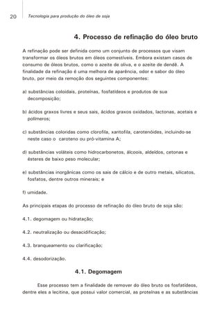 4. Processo de refinação do óleo bruto
A refinação pode ser definida como um conjunto de processos que visam
transformar os óleos brutos em óleos comestíveis. Embora existam casos de
consumo de óleos brutos, como o azeite de oliva, e o azeite de dendê. A
finalidade da refinação é uma melhora de aparência, odor e sabor do óleo
bruto, por meio da remoção dos seguintes componentes:
a) substâncias coloidais, proteínas, fosfatídeos e produtos de sua
decomposição;
b) ácidos graxos livres e seus sais, ácidos graxos oxidados, lactonas, acetais e
polímeros;
c) substâncias coloridas como clorofila, xantofila, carotenóides, incluindo-se
neste caso o caroteno ou pró-vitamina A;
d) substâncias voláteis como hidrocarbonetos, álcoois, aldeídos, cetonas e
ésteres de baixo peso molecular;
e) substâncias inorgânicas como os sais de cálcio e de outro metais, silicatos,
fosfatos, dentre outros minerais; e
f) umidade.
As principais etapas do processo de refinação do óleo bruto de soja são:
4.1. degomagem ou hidratação;
4.2. neutralização ou desacidificação;
4.3. branqueamento ou clarificação;
4.4. desodorização.
4.1. Degomagem
Esse processo tem a finalidade de remover do óleo bruto os fosfatídeos,
dentre eles a lecitina, que possui valor comercial, as proteínas e as substâncias
20 Tecnologia para produção do óleo de soja
 