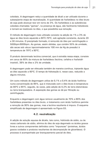 coloidais. A degomagem reduz a quantidade de álcali a ser utilizado durante a
subseqüente etapa de neutralização. A quantidade de fosfatídeos no óleo bruto
de soja pode alcançar teor em torno de 3%. Os fosfatídeos e as substâncias
coloidais chamadas “gomas”, na presença de água, são facilmente hidratáveis
e tornam-se insolúveis no óleo, o que possibilita sua remoção.
O método de degomagem mais utilizado consiste na adição de 1% a 3% de
0
água ao óleo bruto aquecido a 60 C-70ºC, sob agitação constante, durante 20
a 30 minutos. O precipitado formado, é removido do óleo por centrifugação a
5000rpm/6000rpm. As gomas, assim obtidas, que contém 50% de umidade,
são secas sob vácuo (aproximadamente 100 mm de Hg de pressão) à
temperatura de 70ºC a 80ºC.
O produto denominado lecitina comercial, que é extraída nessa etapa, consiste
em cerca de 60% da mistura de fosfatídeos (lecitina, cefalina e fosfatidil-
inositol), 38% de óleo e 2% de umidade.
A degomagem pode ser efetuada também de maneira contínua, injetando água
ao óleo aquecido a 60ºC. O tempo de hidratação é, nesse caso, reduzido a
alguns minutos.
Um outro método de degomagem utiliza de 0,1% a 0,4% de ácido fosfórico
numa concentração de 85%, que é misturado com o óleo bruto à temperatura
de 60ºC a 65ºC, seguido, às vezes, pela adição de 0,2% de terra diatomácea
ou terra branqueadora. A separação das gomas se dá por filtração ou
centrifugação.
Enquanto a degomagem com água remove usualmente de 70% a 80% dos
fosfatídeos presentes no óleo bruto, o tratamento com ácido fosfórico permite
a remoção de 90% das gomas, mas a lecitina resultante é impura. O esquema
simplificado de degomagem é apresentado na Figura 03.
4.2. neutralização
A adição de solução aquosa de álcalis, tais como, hidróxido de sódio, ou às
vezes carbonato de sódio, elimina do óleo de soja degomado os ácidos graxos
livres e outros componentes definidos como “impurezas” (proteínas, ácidos
graxos oxidados e produtos resultantes da decomposição de glicerídeos). O
processo é acompanhado por branqueamento parcial do óleo.
21Tecnologia para produção do óleo de soja
 