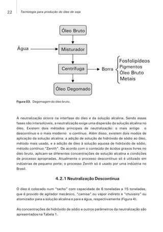 Óleo Bruto
Misturador
Fosfolipídeos
PigmentosBorraCentrífuga
Óleo Bruto
Metais
Óleo Degomado
Água
Figura 03. Degomagem do óleo bruto.
A neutralização ocorre na interfase do óleo e da solução alcalina. Sendo essas
fases não intersolúveis, a neutralização exige uma dispersão da solução alcalina no
óleo. Existem dois métodos principais de neutralização: o mais antigo o
descontínuo e o mais moderno o contínuo. Além disso, existem dois modos de
aplicação da solução alcalina: a adição de solução de hidróxido de sódio ao óleo,
método mais usado, e a adição de óleo à solução aquosa de hidróxido de sódio,
método contínuo “Zenith”. De acordo com o conteúdo de ácidos graxos livres no
óleo bruto, aplicam-se diferentes concentrações de solução alcalina e condições
de processo apropriadas. Atualmente o processo descontínuo só é utilizado em
indústrias de pequeno porte; o processo Zenith só é usado por uma indústria no
Brasil.
4.2.1 Neutralização Descontínua
O óleo é colocado num “tacho” com capacidade de 6 toneladas a 15 toneladas,
que é provido de agitador mecânico, “camisa” ou vapor indireto e “chuveiro” ou
atomizador para a solução alcalina e para a água, respectivamente (Figura 4).
As concentrações de hidróxido de sódio e outros parâmetros da neutralização são
apresentados na Tabela 1.
22 Tecnologia para produção do óleo de soja
 