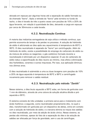 deixada em repouso por algumas horas até a separação do sabão formado ou
da chamada “borra”. Após a retirada da “borra” pela torneira no fundo do
tacho, o óleo é lavado de três a quatro vezes com porções de 10% a 20% de
água fervente, em relação à quantidade de óleo, deixando a carga em repouso
por cerca de 30minutos a cada lavada.
4.2.2. Neutralização Contínua
A maioria das indústrias esmagadoras de soja utiliza o método contínuo, que
permite economia de tempo e de perdas no processo. A solução de hidróxido
de sódio é adicionada ao óleo após seu aquecimento à temperatura de 65ºC a
90ºC. O óleo neutralizado é separado da “borra” por centrifugação. Além do
hidróxido de sódio, existe a possibilidade do emprego do carbonato de sódio ou
da mistura de ambos os reagentes; o gás carbônico formado durante a
neutralização é eliminado por um dispositivo especial. O uso do carbonato de
sódio reduz a saponificação do óleo neutro ao mínimo, mas afeta a eliminação
dos fosfatídeos, corantes e outras impurezas. Por isso, sua aplicação diminuiu
nos últimos anos.
O óleo neutralizado é submetido a uma ou duas lavagens com porções de 10%
a 20% de água aquecida à temperatura de 80ºC a 90ºC e centrifugado
novamente para remover o sabão residual.
4.2.3. Neutralização pelo método “Zenith”
Nesse sistema, o óleo bruto aquecido a 95ºC sobe, em forma de gotículas com
1 mm de diâmetro, através de uma coluna de solução alcalina diluída e pré-
aquecida a 95ºC.
O sistema consiste de três unidades: a primeira serve para o tratamento com
ácido fosfórico; a segunda, como neutralizador propriamente dito, no qual o
óleo, transformado em gotículas por um dispositivo de aletas, entra em contato
com a solução de hidróxido de sódio; e a terceira elimina os traços dos sabões
no óleo neutralizado, por meio da adição de ácido cítrico. Nesse sistema, as
perdas são mínimas, apesar do fato de a separação do óleo e da solução de
sabões ser efetuada por força de gravidade, sem o uso de centrífugas.
24 Tecnologia para produção do óleo de soja
 