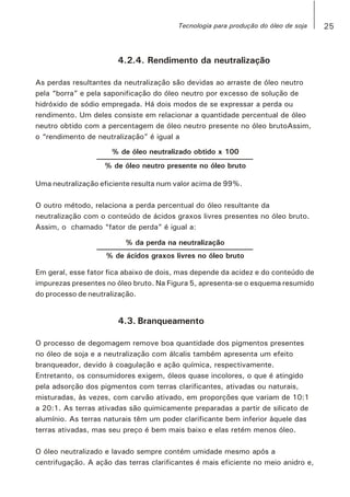4.2.4. Rendimento da neutralização
As perdas resultantes da neutralização são devidas ao arraste de óleo neutro
pela “borra” e pela saponificação do óleo neutro por excesso de solução de
hidróxido de sódio empregada. Há dois modos de se expressar a perda ou
rendimento. Um deles consiste em relacionar a quantidade percentual de óleo
neutro obtido com a percentagem de óleo neutro presente no óleo brutoAssim,
o “rendimento de neutralização” é igual a
% de óleo neutralizado obtido x 100
% de óleo neutro presente no óleo bruto
Uma neutralização eficiente resulta num valor acima de 99%.
O outro método, relaciona a perda percentual do óleo resultante da
neutralização com o conteúdo de ácidos graxos livres presentes no óleo bruto.
Assim, o chamado “fator de perda” é igual a:
% da perda na neutralização
% de ácidos graxos livres no óleo bruto
Em geral, esse fator fica abaixo de dois, mas depende da acidez e do conteúdo de
impurezas presentes no óleo bruto. Na Figura 5, apresenta-se o esquema resumido
do processo de neutralização.
4.3. Branqueamento
O processo de degomagem remove boa quantidade dos pigmentos presentes
no óleo de soja e a neutralização com álcalis também apresenta um efeito
branqueador, devido à coagulação e ação química, respectivamente.
Entretanto, os consumidores exigem, óleos quase incolores, o que é atingido
pela adsorção dos pigmentos com terras clarificantes, ativadas ou naturais,
misturadas, às vezes, com carvão ativado, em proporções que variam de 10:1
a 20:1. As terras ativadas são quimicamente preparadas a partir de silicato de
alumínio. As terras naturais têm um poder clarificante bem inferior àquele das
terras ativadas, mas seu preço é bem mais baixo e elas retém menos óleo.
O óleo neutralizado e lavado sempre contém umidade mesmo após a
centrifugação. A ação das terras clarificantes é mais eficiente no meio anidro e,
25Tecnologia para produção do óleo de soja
 