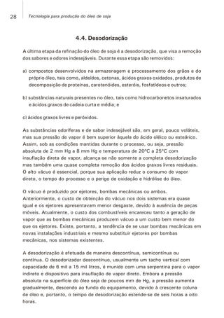 4.4. Desodorização
A última etapa da refinação do óleo de soja é a desodorização, que visa a remoção
dos sabores e odores indesejáveis. Durante essa etapa são removidos:
a) compostos desenvolvidos na armazenagem e processamento dos grãos e do
próprio óleo, tais como, aldeídos, cetonas, ácidos graxos oxidados, produtos de
decomposição de proteínas, carotenóides, esteróis, fosfatídeos e outros;
b) substâncias naturais presentes no óleo, tais como hidrocarbonetos insaturados
e ácidos graxos de cadeia curta e média; e
c) ácidos graxos livres e peróxidos.
As substâncias odoríferas e de sabor indesejável são, em geral, pouco voláteis,
mas sua pressão de vapor é bem superior àquela do ácido oléico ou esteárico.
Assim, sob as condições mantidas durante o processo, ou seja, pressão
absoluta de 2 mm Hg a 8 mm Hg e temperatura de 20ºC a 25ºC com
insuflação direta de vapor, alcança-se não somente a completa desodorização
mas também uma quase completa remoção dos ácidos graxos livres residuais.
O alto vácuo é essencial, porque sua aplicação reduz o consumo de vapor
direto, o tempo do processo e o perigo de oxidação e hidrólise do óleo.
O vácuo é produzido por ejetores, bombas mecânicas ou ambos.
Anteriormente, o custo de obtenção do vácuo nos dois sistemas era quase
igual e os ejetores apresentavam menor desgaste, devido à ausência de peças
móveis. Atualmente, o custo dos combustíveis encareceu tanto a geração de
vapor que as bombas mecânicas produzem vácuo a um custo bem menor do
que os ejetores. Existe, portanto, a tendência de se usar bombas mecânicas em
novas instalações industriais e mesmo substituir ejetores por bombas
mecânicas, nos sistemas existentes.
A desodorização é efetuada de maneira descontínua, semicontínua ou
contínua. O desodorizador descontínuo, usualmente um tacho vertical com
capacidade de 6 mil a 15 mil litros, é munido com uma serpentina para o vapor
indireto e dispositivo para insuflação de vapor direto. Embora a pressão
absoluta na superfície do óleo seja de poucos mm de Hg, a pressão aumenta
gradualmente, descendo ao fundo do equipamento, devido à crescente coluna
de óleo e, portanto, o tempo de desodorização estende-se de seis horas a oito
horas.
28 Tecnologia para produção do óleo de soja
 