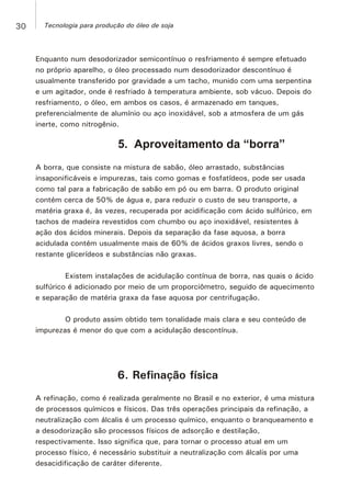 Enquanto num desodorizador semicontínuo o resfriamento é sempre efetuado
no próprio aparelho, o óleo processado num desodorizador descontínuo é
usualmente transferido por gravidade a um tacho, munido com uma serpentina
e um agitador, onde é resfriado à temperatura ambiente, sob vácuo. Depois do
resfriamento, o óleo, em ambos os casos, é armazenado em tanques,
preferencialmente de alumínio ou aço inoxidável, sob a atmosfera de um gás
inerte, como nitrogênio.
5. Aproveitamento da “borra”
A borra, que consiste na mistura de sabão, óleo arrastado, substâncias
insaponificáveis e impurezas, tais como gomas e fosfatídeos, pode ser usada
como tal para a fabricação de sabão em pó ou em barra. O produto original
contém cerca de 50% de água e, para reduzir o custo de seu transporte, a
matéria graxa é, às vezes, recuperada por acidificação com ácido sulfúrico, em
tachos de madeira revestidos com chumbo ou aço inoxidável, resistentes à
ação dos ácidos minerais. Depois da separação da fase aquosa, a borra
acidulada contém usualmente mais de 60% de ácidos graxos livres, sendo o
restante glicerídeos e substâncias não graxas.
Existem instalações de acidulação contínua de borra, nas quais o ácido
sulfúrico é adicionado por meio de um proporciômetro, seguido de aquecimento
e separação de matéria graxa da fase aquosa por centrifugação.
O produto assim obtido tem tonalidade mais clara e seu conteúdo de
impurezas é menor do que com a acidulação descontínua.
6. Refinação física
A refinação, como é realizada geralmente no Brasil e no exterior, é uma mistura
de processos químicos e físicos. Das três operações principais da refinação, a
neutralização com álcalis é um processo químico, enquanto o branqueamento e
a desodorização são processos físicos de adsorção e destilação,
respectivamente. Isso significa que, para tornar o processo atual em um
processo físico, é necessário substituir a neutralização com álcalis por uma
desacidificação de caráter diferente.
30 Tecnologia para produção do óleo de soja
 