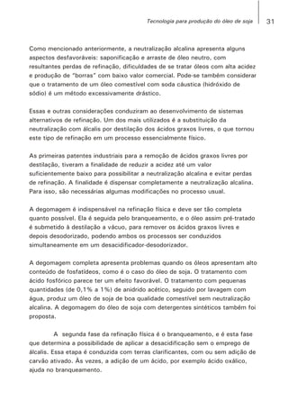Como mencionado anteriormente, a neutralização alcalina apresenta alguns
aspectos desfavoráveis: saponificação e arraste de óleo neutro, com
resultantes perdas de refinação, dificuldades de se tratar óleos com alta acidez
e produção de “borras” com baixo valor comercial. Pode-se também considerar
que o tratamento de um óleo comestível com soda cáustica (hidróxido de
sódio) é um método excessivamente drástico.
Essas e outras considerações conduziram ao desenvolvimento de sistemas
alternativos de refinação. Um dos mais utilizados é a substituição da
neutralização com álcalis por destilação dos ácidos graxos livres, o que tornou
este tipo de refinação em um processo essencialmente físico.
As primeiras patentes industriais para a remoção de ácidos graxos livres por
destilação, tiveram a finalidade de reduzir a acidez até um valor
suficientemente baixo para possibilitar a neutralização alcalina e evitar perdas
de refinação. A finalidade é dispensar completamente a neutralização alcalina.
Para isso, são necessárias algumas modificações no processo usual.
A degomagem é indispensável na refinação física e deve ser tão completa
quanto possível. Ela é seguida pelo branqueamento, e o óleo assim pré-tratado
é submetido à destilação a vácuo, para remover os ácidos graxos livres e
depois desodorizado, podendo ambos os processos ser conduzidos
simultaneamente em um desacidificador-desodorizador.
A degomagem completa apresenta problemas quando os óleos apresentam alto
conteúdo de fosfatídeos, como é o caso do óleo de soja. O tratamento com
ácido fosfórico parece ter um efeito favorável. O tratamento com pequenas
quantidades (de 0,1% a 1%) de anidrido acético, seguido por lavagem com
água, produz um óleo de soja de boa qualidade comestível sem neutralização
alcalina. A degomagem do óleo de soja com detergentes sintéticos também foi
proposta.
A segunda fase da refinação física é o branqueamento, e é esta fase
que determina a possibilidade de aplicar a desacidificação sem o emprego de
álcalis. Essa etapa é conduzida com terras clarificantes, com ou sem adição de
carvão ativado. Às vezes, a adição de um ácido, por exemplo ácido oxálico,
ajuda no branqueamento.
31Tecnologia para produção do óleo de soja
 