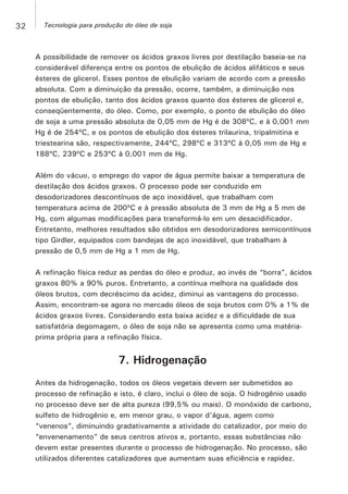 A possibilidade de remover os ácidos graxos livres por destilação baseia-se na
considerável diferença entre os pontos de ebulição de ácidos alifáticos e seus
ésteres de glicerol. Esses pontos de ebulição variam de acordo com a pressão
absoluta. Com a diminuição da pressão, ocorre, também, a diminuição nos
pontos de ebulição, tanto dos ácidos graxos quanto dos ésteres de glicerol e,
conseqüentemente, do óleo. Como, por exemplo, o ponto de ebulição do óleo
de soja a uma pressão absoluta de 0,05 mm de Hg é de 308ºC, e à 0,001 mm
Hg é de 254ºC, e os pontos de ebulição dos ésteres trilaurina, tripalmitina e
triestearina são, respectivamente, 244ºC, 298ºC e 313ºC à 0,05 mm de Hg e
188ºC, 239ºC e 253ºC à 0,001 mm de Hg.
Além do vácuo, o emprego do vapor de água permite baixar a temperatura de
destilação dos ácidos graxos. O processo pode ser conduzido em
desodorizadores descontínuos de aço inoxidável, que trabalham com
temperatura acima de 200ºC e à pressão absoluta de 3 mm de Hg a 5 mm de
Hg, com algumas modificações para transformá-lo em um desacidificador.
Entretanto, melhores resultados são obtidos em desodorizadores semicontínuos
tipo Girdler, equipados com bandejas de aço inoxidável, que trabalham à
pressão de 0,5 mm de Hg a 1 mm de Hg.
A refinação física reduz as perdas do óleo e produz, ao invés de “borra”, ácidos
graxos 80% a 90% puros. Entretanto, a contínua melhora na qualidade dos
óleos brutos, com decréscimo da acidez, diminui as vantagens do processo.
Assim, encontram-se agora no mercado óleos de soja brutos com 0% a 1% de
ácidos graxos livres. Considerando esta baixa acidez e a dificuldade de sua
satisfatória degomagem, o óleo de soja não se apresenta como uma matéria-
prima própria para a refinação física.
7. Hidrogenação
Antes da hidrogenação, todos os óleos vegetais devem ser submetidos ao
processo de refinação e isto, é claro, inclui o óleo de soja. O hidrogênio usado
no processo deve ser de alta pureza (99,5% ou mais). O monóxido de carbono,
sulfeto de hidrogênio e, em menor grau, o vapor d'água, agem como
“venenos”, diminuindo gradativamente a atividade do catalizador, por meio do
“envenenamento” de seus centros ativos e, portanto, essas substâncias não
devem estar presentes durante o processo de hidrogenação. No processo, são
utilizados diferentes catalizadores que aumentam suas eficiência e rapidez.
32 Tecnologia para produção do óleo de soja
 