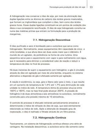 A hidrogenação visa conservar o óleo de soja, por meio da eliminação das
duplas ligações entre os átomos de carbono dos ácidos graxos insaturados,
que formam os triglicerídeos que compõem o óleo, bem como dos ácidos
graxos livres. Essas duplas ligações constituem-se em pontos de oxidação dos
óleos e sua conseqüente rancificação. O óleo de soja hidrogenado constitui-se
numa das matérias primas que entram na formulação para a produção de
margarinas.
7.1. Hidrogenação Descontínua
O óleo purificado e seco é bombeado para a autoclave que serve como
hidrogenador. Normalmente, esses equipamentos têm capacidade de cinco a
vinte toneladas, e sua altura deve ser duas vezes maior que o diâmetro. É
munido de um agitador, de preferência na forma de uma turbina. Uma
serpentina serve para o aquecimento com vapor e para resfriamento com água,
que é necessário para eliminar o considerável calor de reação e reduzir a
temperatura do óleo no final do processo.
Há duas maneiras de suprir o equipamento com hidrogênio: o gás é circulado
através do óleo em agitação por meio de uma bomba, enquanto no sistema
alternativo a dispersão do gás é efetuada somente por agitação.
A reação é exotérmica, ou seja, gera e libera calor para o meio, o que resulta
em um aumento de temperatura de 1,4ºC até 1,7ºC para diminuição de cada
unidade no índice de iodo. A temperatura ótima do processo situa-se entre
160ºC e 180ºC, mas na fase final pode alcançar 200ºC. A pressão de
hidrogênio é de duas atmosferas a seis atmosferas na autoclave, normalmente
construída para uma pressão máxima de 10 atmosferas.
O controle do processo é efetuado retirando periodicamente amostras e
determinando o índice de refração do óleo de soja, que está estritamente
relacionado ao índice de iodo. Após a obtenção do desejado grau de
insaturação, o óleo é resfriado e filtrado através de um filtro-prensa.
7.2. Hidrogenação Contínua
Teoricamente, um sistema de hidrogenação contínua oferece uma série de
vantagens. Na instalação descontínua, a autoclave serve não somente como
33Tecnologia para produção do óleo de soja
 