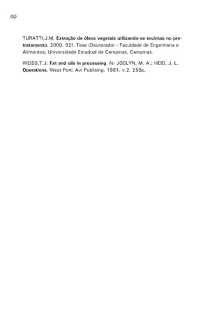 TURATTI,J.M. Extração de óleos vegetais utilizando-se enzimas no pre-
tratamento. 2000. 92f. Tese (Doutorado) - Faculdade de Engenharia e
Alimentos, Universidade Estadual de Campinas, Campinas.
WEISS,T.J. Fat and oils in processing. In: JOSLYN, M. A.; HEID, J. L.
Operations. West Port: Avi Publising, 1981. v.2, 258p.
40
 