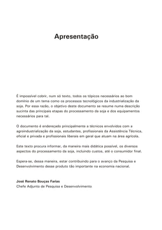 Apresentação
É impossível cobrir, num só texto, todos os tópicos necessários ao bom
domínio de um tema como os processos tecnológicos da industrialização da
soja. Por essa razão, o objetivo deste documento se resume numa descrição
sucinta das principais etapas do processamento da soja e dos equipamentos
necessários para tal.
O documento é endereçado principalmente a técnicos envolvidos com a
agroindustrialização da soja, estudantes, profissionais da Assistência Técnica,
oficial e privada e profissionais liberais em geral que atuam na área agrícola.
Este texto procura informar, da maneira mais didática possível, os diversos
aspectos do processamento da soja, incluindo custos, até o consumidor final.
Espera-se, dessa maneira, estar contribuindo para o avanço da Pesquisa e
Desenvolvimento desse produto tão importante na economia nacional.
José Renato Bouças Farias
Chefe Adjunto de Pesquisa e Desenvolvimento
 