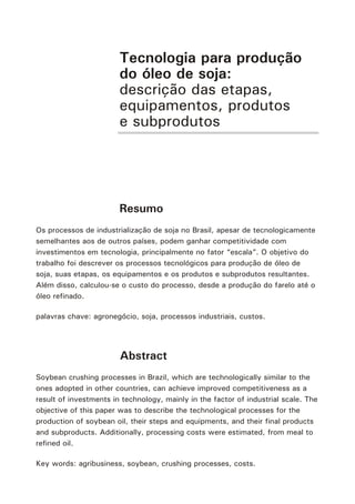 Tecnologia para produção
do óleo de soja:
descrição das etapas,
equipamentos, produtos
e subprodutos
Resumo
Os processos de industrialização de soja no Brasil, apesar de tecnologicamente
semelhantes aos de outros países, podem ganhar competitividade com
investimentos em tecnologia, principalmente no fator “escala”. O objetivo do
trabalho foi descrever os processos tecnológicos para produção de óleo de
soja, suas etapas, os equipamentos e os produtos e subprodutos resultantes.
Além disso, calculou-se o custo do processo, desde a produção do farelo até o
óleo refinado.
palavras chave: agronegócio, soja, processos industriais, custos.
Abstract
Soybean crushing processes in Brazil, which are technologically similar to the
ones adopted in other countries, can achieve improved competitiveness as a
result of investments in technology, mainly in the factor of industrial scale. The
objective of this paper was to describe the technological processes for the
production of soybean oil, their steps and equipments, and their final products
and subproducts. Additionally, processing costs were estimated, from meal to
refined oil.
Key words: agribusiness, soybean, crushing processes, costs.
 