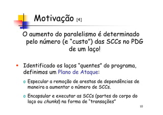 Motivação [4]
O aumento do paralelismo é determinado
pelo número (e “custo”) das SCCs no PDG
de um laço!
10
Identificado os laços “quentes” do programa,
definimos um Plano de Ataque:
o Especular a remoção de arestas de dependências de
maneira a aumentar o número de SCCs.
o Encapsular e executar as SCCs (partes do corpo do
laço ou chunks) na forma de “transações”
 