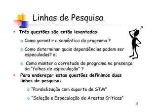 Linhas de Pesquisa
Três questões são então levantadas:
o Como garantir a semântica do programa ?
o Como determinar quais dependências podem ser
especuladas? e;
11
especuladas? e;
o Como manter a corretude do programa na presença
de “falhas de especulação” ?
Para endereçar estas questões definimos duas
linhas de pesquisa:
o “Paralelização com suporte de STM”
o “Seleção e Especulação de Arestas Críticas”
 