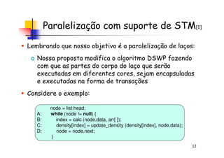 Paralelização com suporte de STM[1]
Lembrando que nosso objetivo é a paralelização de laços:
o Nossa proposta modifica o algoritmo DSWP fazendo
com que as partes do corpo do laço que serão
executadas em diferentes cores, sejam encapsuladas
e executadas na forma de transações
12
e executadas na forma de transações
Considere o exemplo:
node = list.head;
A: while (node != null) {
B: index = calc (node.data, arr[ ]);
C: density[index] = update_density (density[index], node.data);
D: node = node.next;
}
 