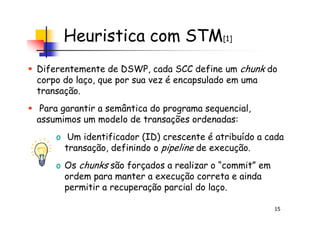 Heuristica com STM[1]
Diferentemente de DSWP, cada SCC define um chunk do
corpo do laço, que por sua vez é encapsulado em uma
transação.
Para garantir a semântica do programa sequencial,
assumimos um modelo de transações ordenadas:
15
Para garantir a semântica do programa sequencial,
assumimos um modelo de transações ordenadas:
o Um identificador (ID) crescente é atribuído a cada
transação, definindo o pipeline de execução.
o Os chunks são forçados a realizar o “commit” em
ordem para manter a execução correta e ainda
permitir a recuperação parcial do laço.
 