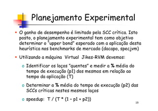 Planejamento Experimental
O ganho de desempenho é limitado pela SCC crítica. Isto
posto, o planejamento experimental tem como objetivo
determinar o “upper bond” esperado com a aplicação desta
heurística nos benchmarks de mercado (dacapo, specjvm)
Utilizando a máquina Virtual Jikes-RVM devemos:
19
Utilizando a máquina Virtual Jikes-RVM devemos:
o Identificar os laços ”quentes” e medir a % média do
tempo de execução (p1) dos mesmos em relação ao
tempo da aplicação (T)
o Determinar a % média do tempo de execução (p2) das
SCCs críticas nestes mesmos laços
o speedup: T / (T * (1 – p1 + p2))
 