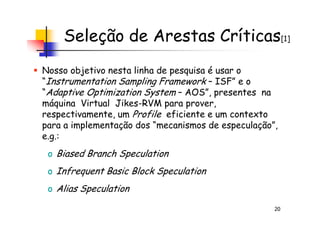 Seleção de Arestas Críticas[1]
Nosso objetivo nesta linha de pesquisa é usar o
“Instrumentation Sampling Framework – ISF” e o
“Adaptive Optimization System – AOS”, presentes na
máquina Virtual Jikes-RVM para prover,
respectivamente, um Profile eficiente e um contexto
20
respectivamente, um Profile eficiente e um contexto
para a implementação dos “mecanismos de especulação”,
e.g.:
o Biased Branch Speculation
o Infrequent Basic Block Speculation
o Alias Speculation
 