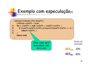 Exemplo com especulação[1]
ListNode findNode (Pair dataPtr) {
ListNode nodePtr = head;
A: for (; nodePtr != null; nodePtr = nodePtr.nextPtr) {
B: if (nodePtr.dataPtr.firstPtr.compareTo(dataPtr.firstPtr) >= 0) {
C: return nodePtr; }
D: }
25
D: }
return null;
}
Este ramo será
executado uma
única vez SCCAD
SCCBC
Tempo de
execução
20%
80%
 