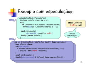 Exemplo com especulação[2]
ListNode findNode (Pair dataPtr) {
ListNode nodePtr = head; int id = 1;
try {
for (; nodePtr != null; nodePtr = nodePtr.nextPtr)
new taskB (id+1, nodePtr, dataPtr); id += 2;
}
catch (stmAbort e) {
stm.abortAll( ); nodePtr = fndPtr; }
static ListNode
fndPtr = null;
“Fila de
taskA:
26
void run (int id, ListNode nodePtr, Pair dataPtr) throws stm.abort {
bool isFound = false;
try { stm.begin( );
if (nodePtr.dataPtr.firstPtr.compareTo(dataPtr.firstPtr) >= 0)
{ isFound = true; fndPtr = nodePtr; }
}
catch (stmException e) { }
finally { stm.commit(id); if (isFound) throw new stmAbort( ); }
}
stm.abortAll( ); nodePtr = fndPtr; }
finally { return nodePtr; }
}
“Fila de
comunicação”
taskB:
 