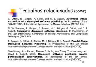 Trabalhos relacionados (DSWP)
N. Vachharajani, R. Rangan, E. Raman, M. J. Bridges, G. Ottoni, and D. I.
August. Speculative decoupled software pipelining. In Proceedings of
the 16th International Conference on Parallel Architectures and Compilation
G. Ottoni, R. Rangan, A. Stoler, and D. I. August. Automatic thread
extraction with decoupled software pipelining. In Proceedings of the
38th IEEE/ACM International Symposium on Microarchitecture (MICRO '05).
28
the 16th International Conference on Parallel Architectures and Compilation
Techniques (PACT '07).
E. Raman, G. Ottoni, A. Raman. M. J. Bridges, D. I. August. Parallel-Stage
Decoupled Software Pipelining. In Proceedings of the 6th annual
international symposium on Code generation and optimization (CGO '08).
Jialu Huang, Arun Raman, Thomas B. Jablin, Yun Zhang, Tzu-Han Hung, and
David I. August. 2010. Decoupled software pipelining creates
parallelization opportunities. In Proceedings of the 8th annual
international symposium on Code generation and optimization (CGO '10).
 