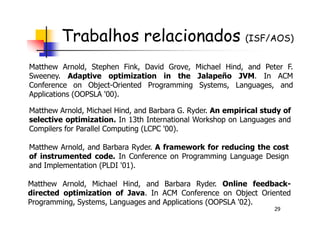 Trabalhos relacionados (ISF/AOS)
Matthew Arnold, Stephen Fink, David Grove, Michael Hind, and Peter F.
Sweeney. Adaptive optimization in the Jalapeño JVM. In ACM
Conference on Object-Oriented Programming Systems, Languages, and
Applications (OOPSLA '00).
Matthew Arnold, Michael Hind, and Barbara G. Ryder. An empirical study of
29
Matthew Arnold, Michael Hind, and Barbara Ryder. Online feedback-
directed optimization of Java. In ACM Conference on Object Oriented
Programming, Systems, Languages and Applications (OOPSLA '02).
Matthew Arnold, Michael Hind, and Barbara G. Ryder. An empirical study of
selective optimization. In 13th International Workshop on Languages and
Compilers for Parallel Computing (LCPC '00).
Matthew Arnold, and Barbara Ryder. A framework for reducing the cost
of instrumented code. In Conference on Programming Language Design
and Implementation (PLDI '01).
 