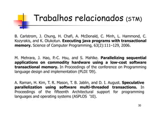 Trabalhos relacionados (STM)
M. Mehrara, J. Hao, P.-C. Hsu, and S. Mahlke. Parallelizing sequential
B. Carlstrom, J. Chung, H. Chafi, A. McDonald, C. Minh, L. Hammond, C.
Kozyrakis, and K. Olukotun. Executing java programs with transactional
memory. Science of Computer Programming, 63(2):111–129, 2006.
30
M. Mehrara, J. Hao, P.-C. Hsu, and S. Mahlke. Parallelizing sequential
applications on commodity hardware using a low-cost software
transactional memory. In Proceedings of the conference on Programming
language design and implementation (PLDI ’09).
A. Raman, H. Kim, T. R. Mason, T. B. Jablin, and D. I. August. Speculative
parallelization using software multi-threaded transactions. In
Proceedings of the fifteenth Architectural support for programming
languages and operating systems (ASPLOS ’10).
 