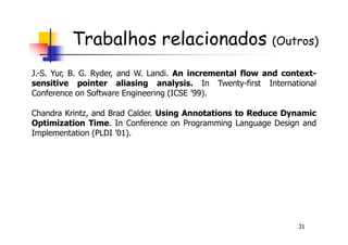 Trabalhos relacionados (Outros)
J.-S. Yur, B. G. Ryder, and W. Landi. An incremental flow and context-
sensitive pointer aliasing analysis. In Twenty-first International
Conference on Software Engineering (ICSE ’99).
Chandra Krintz, and Brad Calder. Using Annotations to Reduce Dynamic
Optimization Time. In Conference on Programming Language Design and
31
Optimization Time. In Conference on Programming Language Design and
Implementation (PLDI ’01).
 