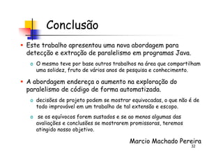 Conclusão
Este trabalho apresentou uma nova abordagem para
detecção e extração de paralelismo em programas Java.
o O mesmo teve por base outros trabalhos na área que compartilham
uma solidez, fruto de vários anos de pesquisa e conhecimento.
A abordagem endereça o aumento na exploração do
32
A abordagem endereça o aumento na exploração do
paralelismo de código de forma automatizada.
o decisões de projeto podem se mostrar equivocadas, o que não é de
todo improvável em um trabalho de tal extensão e escopo.
o se os equívocos forem sustados e se ao menos algumas das
avaliações e conclusões se mostrarem promissoras, teremos
atingido nosso objetivo.
Marcio Machado Pereira
 