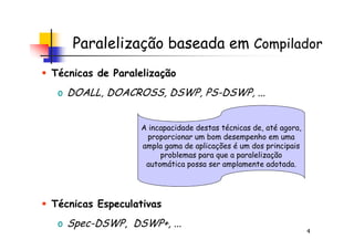 Paralelização baseada em Compilador
Técnicas de Paralelização
o DOALL, DOACROSS, DSWP, PS-DSWP, ...
A incapacidade destas técnicas de, até agora,
4
Técnicas Especulativas
o Spec-DSWP, DSWP+, ...
A incapacidade destas técnicas de, até agora,
proporcionar um bom desempenho em uma
ampla gama de aplicações é um dos principais
problemas para que a paralelização
automática possa ser amplamente adotada.
 