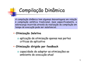 Compilação Dinâmica
A compilação dinâmica tem algumas desvantagens em relação
à compilação estática tradicional, mais especificamente, a
sobrecarga incorrida através da realização da compilação em
tempo de execução pode ser substancial.
A compilação dinâmica tem algumas desvantagens em relação
à compilação estática tradicional, mais especificamente, a
sobrecarga incorrida através da realização da compilação em
tempo de execução pode ser substancial.
Otimização Seletiva
5
Otimização Seletiva
o aplicação de otimização apenas nas partes
críticas do aplicativo
Otimização dirigida por feedback
o capacidade de adaptar as otimizações ao
ambiente de execução atual
 