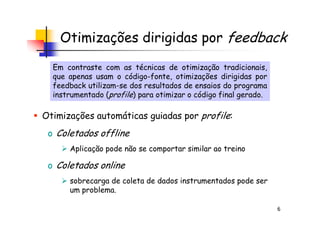 Otimizações dirigidas por feedback
Otimizações automáticas guiadas por profile:
Em contraste com as técnicas de otimização tradicionais,
que apenas usam o código-fonte, otimizações dirigidas por
feedback utilizam-se dos resultados de ensaios do programa
instrumentado (profile) para otimizar o código final gerado.
Em contraste com as técnicas de otimização tradicionais,
que apenas usam o código-fonte, otimizações dirigidas por
feedback utilizam-se dos resultados de ensaios do programa
instrumentado (profile) para otimizar o código final gerado.
6
Otimizações automáticas guiadas por profile:
o Coletados offline
Aplicação pode não se comportar similar ao treino
o Coletados online
sobrecarga de coleta de dados instrumentados pode ser
um problema.
 