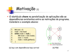 Motivação [1]
O obstáculo chave na paralelização de aplicações são as
dependências existentes entre as instruções do programa.
Considere o exemplo abaixo:
7
1 int cost = 0;
2 node = list.head;
3 while (node != null) {
4 int ncost = visit (node);
5 cost += ncost;
6 node = node.getNext();
7 }
3
5
4
6
(a) laço com dependências loop-carried (b) PDG
 