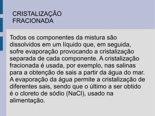 CRISTALIZAÇÃO FRACIONADA Todos os componentes da mistura são dissolvidos em um líquido que, em seguida, sofre evaporação provocando a cristalização separada de cada componente. A cristalização fracionada é usada, por exemplo, nas salinas para a obtenção de sais a partir da água do mar. A evaporação da água permite a cristalização de diferentes sais, sendo que o último a ser obtido é o cloreto de sódio (NaCl), usado na alimentação. 