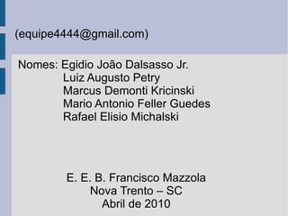 (equipe4444@gmail.com) Nomes: Egidio João Dalsasso Jr. Luiz Augusto Petry Marcus Demonti Kricinski Mario Antonio Feller Guedes Rafael Elisio Michalski E. E. B. Francisco Mazzola Nova Trento – SC Abril de 2010 