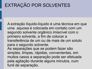 EXTRAÇÃO POR SOLVENTES A extração líquido-líquido é uma técnica em que uma  aquosa é colocada em contato com um segundo solvente orgânico imiscível com o primeiro solvente, a fim de colocar a transferência de um ou de mais de um soluto para o segundo solvente. As separações que se podem fazer são simples, limpas, rápidas, convenientes, em muitos casos a separação pode ser efetuada pela agitação durante alguns minutos, num funil de separação. 
