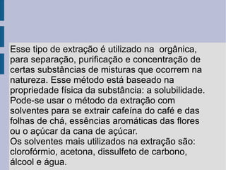 Esse tipo de extração é utilizado na  orgânica, para separação, purificação e concentração de certas substâncias de misturas que ocorrem na natureza. Esse método está baseado na propriedade física da substância: a solubilidade. Pode-se usar o método da extração com solventes para se extrair cafeína do café e das folhas de chá, essências aromáticas das flores ou o açúcar da cana de açúcar. Os solventes mais utilizados na extração são: clorofórmio, acetona, dissulfeto de carbono, álcool e água. 