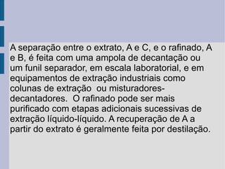 A separação entre o extrato, A e C, e o rafinado, A e B, é feita com uma ampola de decantação ou um funil separador, em escala laboratorial, e em equipamentos de extração industriais como colunas de extração  ou misturadores-decantadores.  O rafinado pode ser mais purificado com etapas adicionais sucessivas de extração líquido-líquido. A recuperação de A a partir do extrato é geralmente feita por destilação. 