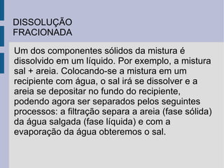 DISSOLUÇÃO FRACIONADA Um dos componentes sólidos da mistura é dissolvido em um líquido. Por exemplo, a mistura sal + areia. Colocando-se a mistura em um recipiente com água, o sal irá se dissolver e a areia se depositar no fundo do recipiente, podendo agora ser separados pelos seguintes processos: a filtração separa a areia (fase sólida) da água salgada (fase líquida) e com a evaporação da água obteremos o sal. 
