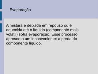Evaporação A mistura é deixada em repouso ou é aquecida até o líquido (componente mais volátil) sofra evaporação. Esse processo apresenta um inconveniente: a perda do componente líquido. 