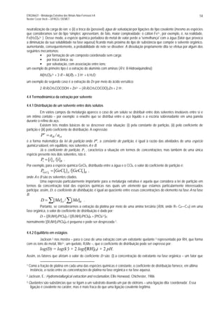 ENG06631 - Metalurgia Extrativa dos Metais Não-Ferrosos I-A
Nestor Cezar Heck – UFRGS / DEMET
14
neutralização da carga do íon; e (ii) a troca da (possível) água de solvatação por ligações do tipo covalente (mesmo as espécies
que consideramos ser do tipo ‘simples’ apresentam, de fato, maior complexidade; o cátion Fe3+, por exemplo, é, na realidade,
Fe(H2O)63+ ). Desse modo, a espécie química portadora do metal de valor perde a 'semelhança' com a água (fator que provoca
a diminuição da sua solubilidade na fase aquosa) ficando mais próxima do tipo de substância que compõe o solvente orgânico,
aumentando, consequentemente, a probabilidade de nele se dissolver. A dissolução propriamente dita se efetua por algum dos
seguintes mecanismos:
por formação de um composto coordenado sem carga;
por troca iônica; ou
por solvatação, com associação entre íons;
um exemplo do primeiro tipo é a extração do alumínio com aminas (R é: 8-Hidroxiquinolina):
Al(H2O)63+ + 3 R = Al(R)3 + 3 H+ + 6 H2O;
um exemplo do segundo caso é a extração do Zn por meio do ácido versático:
2 R1R2CH3COCOOH + Zn2+ = (R1R2CH3COCOO)2Zn + 2 H+.
4.4 Termodinâmica da extração por solvente
4.4.1 Distribuição de um solvente entre dois solutos
Em vários campos da metalurgia aparece o caso de um soluto se distribuir entre dois solventes insolúveis entre sí e
em íntimo contato – por exemplo: o enxofre que se distribui entre o aço líquido e a escória sobrenadante em uma panela
durante o refino do aço.
Existem três modos básicos de se descrever esta situação: (i) pela constante de partição, (ii) pelo coeficiente de
partição e (iii) pelo coeficiente de distribuição. A expressão:
iAiB
o
aaP /=
é a forma matemática da lei de partição onde Po
, a constante de partição, é igual à razão das atividades de uma espécie
química solúvel, em equilíbrio, nos solventes A e B.
Já o coeficiente de partição, Pi , caracteriza a situação em termos de concentrações, mas também de uma única
espécie presente nos dois solventes, isto é:
BAi iiP ]/[][= .
Por exemplo, para a espécie química GeCl4, distribuída entre a água e o CCl4, o valor do coeficiente de partição é:
BAGeCl GeClGeClP ]/[][ 444
= ,
onde A e B são os solventes citados.
Uma expressão particularmente importante para a metalurgia extrativa é aquela que considera a lei de partição em
termos da concentração total das espécies químicas nas quais um elemento que estamos particularmente interessados
participa; assim, D, o coeficiente de distribuição, é igual ao quociente entre essas concentrações do elemento na fase A na fase
B:
∑∑= BA MeMeD ][/][ .
Portanto, se considerarmos a extração da platina por meio de uma amina terciária (R3N, onde R= C8—C10) em uma
fase orgânica, o valor do coeficiente de distribuição é dado por:
D = [(R3NH)2PtCl6]O / [(R3NH)2PtCl6]A + [PtCl62+]A;
normalmente [(R3NH)2PtCl6]A é pequena e pode ser desprezada 1.
4.4.2 Equilíbrio em estágios
Jackson 2 nos mostra – para o caso de uma extração com um extratante quelante 3 representado por RH, que forma
com os íons do metal, Me2+, um quelato, R2Me –, que o coeficiente de distribuição pode ser expresso por:
log(D) = log(k′) + 2 log([RH]O) + 2 pH.
Assim, os fatores que afetam o valor do coeficiente D são: (i) a concentração do extratante na fase orgânica – um fator que
1 Como a fração de platina em cada uma das espécies químicas é constante, o coeficiente de distribuição fornece, em última
instância, a razão entre as concentrações de platina na fase orgânica e na fase aquosa.
2 Jackson, E.: Hydrometallurgical extraction and reclamation, Ellis Horwood, Chichester, 1986
3 Quelantes são substâncias que se ligam a um substrato doando um par de elétrons – uma ligação dita ‘coordenada’. Essa
ligação é covalente no caráter, mas é mais fraca do que uma ligação covalente legítima.
 