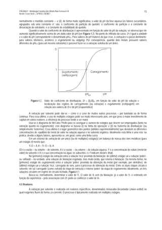 ENG06631 - Metalurgia Extrativa dos Metais Não-Ferrosos I-A
Nestor Cezar Heck – UFRGS / DEMET
15
normalmente é mantido constante –; e (ii), de forma muito significativa, o valor do pH da fase aquosa (os fatores secundários,
agrupados sob uma constante k', são: o coeficiente de partição do quelato, o coeficiente de partição e a constante de
dissociação do extratante, e a constante de estabilidade do quelato.
Quando o valor do coeficiente de distribuição é apresentado em função do valor do pH da solução, se observa que ele
aumenta significativamente acima de um dado valor de pH (ver Figura 4.2). No ponto de inflexão da curva, D é igual a unidade
e o valor do pH correspondente é denominado pH0,5. Para valores de pH maiores do que esse, a extração é o passo dominante;
para valores inferiores, acontece o esgotamento ou stripping. Por conseqüência, quando dois metais possuem valores
diferentes de pH0,5 (para um mesmo extratante) é possível fazer-se a extração seletiva de um deles.
Figura 4.2. Valor do coeficiente de distribuição, D = [i]O/[i]A, em função do valor do pH da solução e
localização das regiões de carregamento (ou extração) e esgotamento (estripagem) em
relação aos valores de D e do pH (esquemático)
A extração por solvente pode dar-se – como é o caso de muitos outros processos – por batelada ou de forma
contínua. Para essa última, o uso de múltiplos estágios pode ser muito interessante pois, em que pese o maior investimento de
capital em vários reatores, a eficiência do processo tende a ser maior.
Usa-se o diagrama de McCabe-Theile para se averiguar o número de estágios que devem ser empregados (tanto na
extração quanto no esgotamento); este diagrama se baseia (i) na ‘linha de operação’ e (ii) na ‘isoterma de distribuição’ (ou
simplesmente ‘isoterma’). Essa última é o lugar geométrico dos pontos (obtidos experimentalmente) que denotam as diferentes
concentrações de equilíbrio do metal de valor na solução aquosa e no solvente orgânico. Idealmente esta linha é uma reta; na
prática, devido a alguns fatores, apresenta-se, em geral, como uma linha curva.
Em um sistema de extração de um único (ou de múltiplos) estágio(s) um balanço de massa dos íons metálicos (para
um estágio n) mostra que:
Yi O + Xi A = YF O + XF A
(O é a vazão – ou volume – de solvente, A é a vazão – ou volume – da solução aquosa, Y é a concentração do soluto (metal de
valor) no solvente e X é a sua concentração na água; os subscritos i e F indicam inicial e final).
No (primeiro) estágio da extração entra a solução ‘rica’ provinda da lixiviação; do (último) estágio sai a solução ‘pobre’,
ou rafinado – na verdade, uma solução de lixiviação esgotada, mas muito ácida, que retorna à lixiviação. Da mesma forma, no
(primeiro) estágio do esgotamento entra a solução ‘pobre’ provinda da obtenção do metal (por exemplo, por eletrólise); do
(último) estágio sai a solução ‘rica’, carregada de íons, para o processo de obtenção do metal. Entre as duas etapas circula o
solvente: ele sai ‘carregado’ (como extrato) da etapa de extração e retorna ‘pobre’ da etapa de esgotamento. Idealmente, as três
soluções circulam em regime de circuito fechado, Figura 4.1.
Busca-se, normalmente, determinar o valor de Yi. O valor de Xi vem da lixiviação; já o valor de YF é estimado em
função da experiência – pela associação com D, pode-se conhecer o valor de XF.
4.5 Reatores
A extração por solvente é realizada em reatores específicos, denominados misturador-decantador (mixer-settler) no
qual reagentes fluem de forma co-corrente. O processo é tipicamente realizado em múltiplos estágios.
 