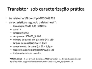 Transistor  sob caracterização prática transistor W1N do chip MOSIS 69728 características segundo o data sheet*: tecnologia: TSMC 0.35 (SCN035) canal: N lambda (λ): 0,2 design rule : SCMOS_SUBM número de canais em paralelo (N): 150 largura de canal (W): 5λ = 1,0μm comprimento de canal (L): 6λ = 1,2μm razão de aspecto nominal (N*W/L): 125 todos os terminais isolados *MOSIS 69728 – A set of multi-dimension MOS transistors for device characterization   ftp://ftp.mosis.org/pub/mosis/vendors/tsmc-035/t42u_mm_epi-params.txt 