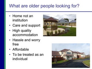 What are older people looking for?
• Home not an
institution
• Care and support
• High quality
accommodation
• Hassle and worry
free
• Affordable
• To be treated as an
individual
 