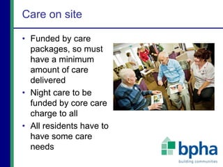 Care on site
• Funded by care
packages, so must
have a minimum
amount of care
delivered
• Night care to be
funded by core care
charge to all
• All residents have to
have some care
needs
 
